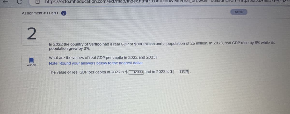 https://ezto.mheducation.com/ext/map/index.html?_con=con
Assignment #1 Part Bi
Saved
2
In 2022 the country of Vertigo had a real GDP of $800 billion and a population of 25 million. In 2023, real GDP rose by 8% while its
population grew by 3%.
What are the values of real GDP per capita in 2022 and 2023?
eBook
Note: Round your answers below to the nearest dollar.
The value of real GDP per capita in 2022 is $
32000 and in 2023 Is $
33571
70252Fr