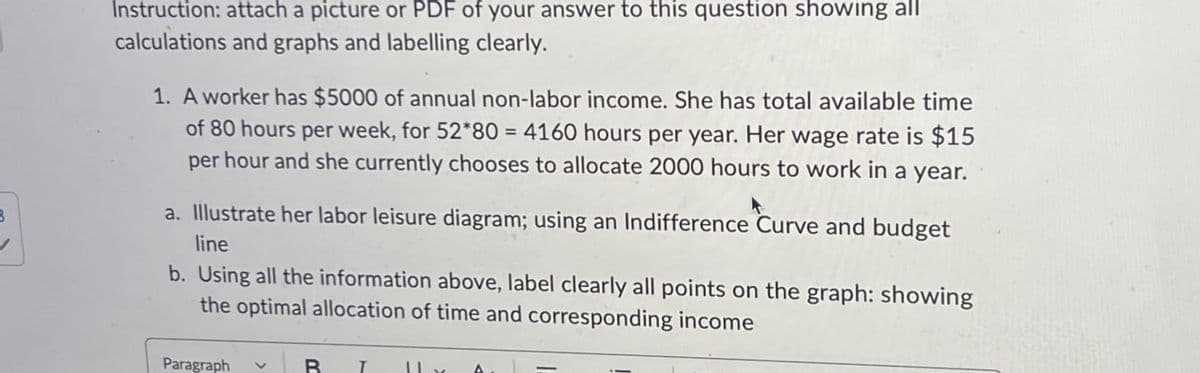 3
Instruction: attach a picture or PDF of your answer to this question showing all
calculations and graphs and labelling clearly.
1. A worker has $5000 of annual non-labor income. She has total available time
of 80 hours per week, for 52*80 = 4160 hours per year. Her wage rate is $15
per hour and she currently chooses to allocate 2000 hours to work in a year.
a. Illustrate her labor leisure diagram; using an Indifference Curve and budget
line
b. Using all the information above, label clearly all points on the graph: showing
the optimal allocation of time and corresponding income
Paragraph
V
BL