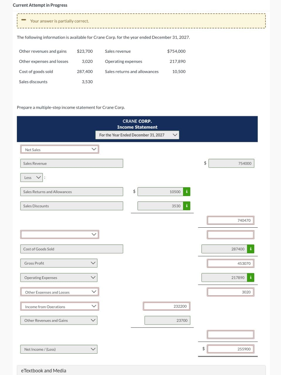 Current Attempt in Progress
-
Your answer is partially correct.
The following information is available for Crane Corp. for the year ended December 31, 2027.
Other revenues and gains
Other expenses and losses
Cost of goods sold
Sales discounts
Net Sales
Sales Revenue
Less
Sales Returns and Allowances
Sales Discounts
Prepare a multiple-step income statement for Crane Corp.
Cost of Goods Sold
Gross Profit
Operating Expenses
Other Expenses and Losses
Income from Operations
Other Revenues and Gains
Net Income /(Loss)
$23,700
eTextbook and Media
3,020
287,400
3,530
Sales revenue
Operating expenses
Sales returns and allowances
CRANE CORP.
Income Statement
For the Year Ended December 31, 2027
$754,000
217,890
10,500
10500
3530 i
232200
23700
754000
QUROSO
740470
287400 i
453070
217890 i
3020
255900