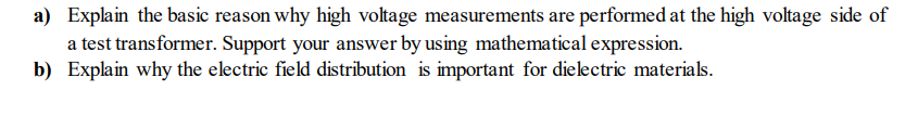 a) Explain the basic reason why high voltage measurements are performed at the high voltage side of
a test transformer. Support your answer by using mathematical expression.
b) Explain why the electric field distribution is important for dielectric materials.
