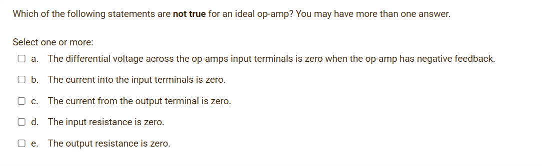 Which of the following statements are not true for an ideal op-amp? You may have more than one answer.
Select one or more:
O a.
The differential voltage across the op-amps input terminals is zero when the op-amp has negative feedback.
O b. The current into the input terminals is zero.
Oc.
The current from the output terminal is zero.
O d. The input resistance is zero.
O e.
The output resistance is zero.
