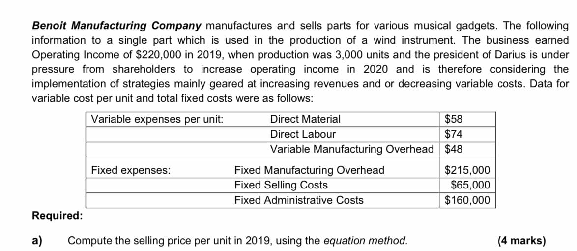 Benoit Manufacturing Company manufactures and sells parts for various musical gadgets. The following
information to a single part which is used in the production of a wind instrument. The business earned
Operating Income of $220,000 in 2019, when production was 3,000 units and the president of Darius is under
pressure from shareholders to increase operating income in 2020 and is therefore considering the
implementation of strategies mainly geared at increasing revenues and or decreasing variable costs. Data for
variable cost per unit and total fixed costs were as follows:
Variable expenses per unit:
Direct Material
$58
Direct Labour
$74
Variable Manufacturing Overhead $48
Fixed expenses:
$215,000
$65,000
$160,000
Fixed Manufacturing Overhead
Fixed Selling Costs
Fixed Administrative Costs
Required:
a)
Compute the selling price per unit in 2019, using the equation method.
(4 marks)
