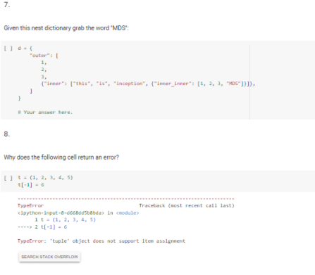 7.
Given this nest dictionary grab the word "MDS":
"outer": I
1,
2,
3,
("inner": ["this", "is", "inception", {"inner_inner": [1, 2, 3, "MDS"]}).
H Your answer here.
8.
Why does the following cell return an error?
IU t- (1, 2, 3, 4, 5)
t[-1) -6
Typetrror
Traceback (most recent call last)
cipython-input-8-deeaasbabda in cnodule
it= (1, 2, 3, 4, 5)
2 t(-1) - 6
TypeError: "tuple" object does not support item assignment
SEARCH STACK OVERFLON
