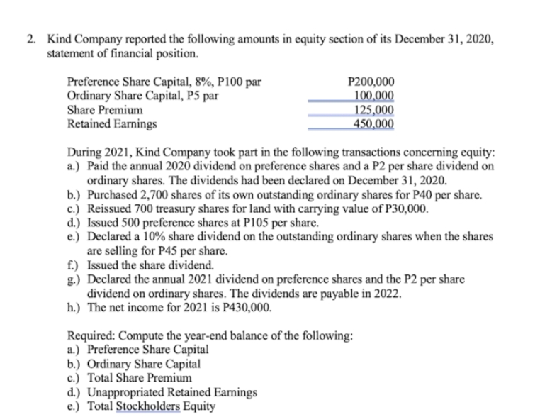 2. Kind Company reported the following amounts in equity section of its December 31, 2020,
statement of financial position.
Preference Share Capital, 8%, P100 par
Ordinary Share Capital, P5 par
Share Premium
Retained Earnings
P200,000
100,000
125,000
450,000
During 2021, Kind Company took part in the following transactions concerning equity:
a.) Paid the annual 2020 dividend on preference shares and a P2 per share dividend on
ordinary shares. The dividends had been declared on December 31, 2020.
b.) Purchased 2,700 shares of its own outstanding ordinary shares for P40 per share.
c.) Reissued 700 treasury shares for land with carrying value of P30,000.
d.) Issued 500 preference shares at P105 per share.
e.) Declared a 10% share dividend on the outstanding ordinary shares when the shares
are selling for P45 per share.
f.) Issued the share dividend.
g.) Declared the annual 2021 dividend on preference shares and the P2 per share
dividend on ordinary shares. The dividends are payable in 2022.
h.) The net income for 2021 is P430,000.
Required: Compute the year-end balance of the following:
a.) Preference Share Capital
b.) Ordinary Share Capital
c.) Total Share Premium
d.) Unappropriated Retained Earnings
e.) Total Stockholders Equity
