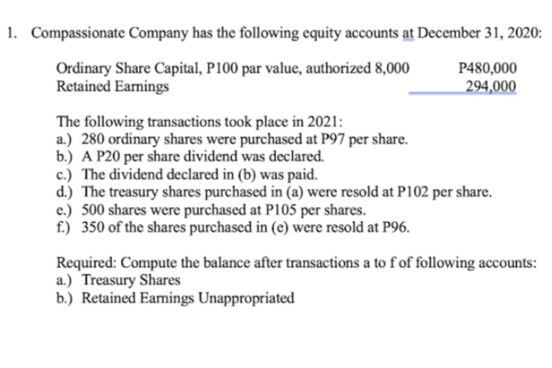 1. Compassionate Company has the following equity accounts at December 31, 2020:
Ordinary Share Capital, P100 par value, authorized 8,000
Retained Earnings
P480,000
294,000
The following transactions took place in 2021:
a.) 280 ordinary shares were purchased at P97 per share.
b.) A P20 per share dividend was declared.
c.) The dividend declared in (b) was paid.
d.) The treasury shares purchased in (a) were resold at P102 per share.
e.) 500 shares were purchased at P105 per shares.
f.) 350 of the shares purchased in (e) were resold at P96.
Required: Compute the balance after transactions a to f of following accounts:
a.) Treasury Shares
b.) Retained Earnings Unappropriated
