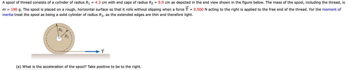 A spool of thread consists of a cylinder of radius R1
= 4.3 cm with end caps of radius R2
= 9.9 cm as depicted in the end view shown in the figure below. The mass of the spool, including the thread, is
m = 190 g. The spool is placed on a rough, horizontal surface so that it rolls without slipping when a force T
0.500 N acting to the right is applied to the free end of the thread. For the moment of
inertia treat the spool as being a solid cylinder of radius R1, as the extended edges are thin and therefore light.
R2
R1
(a) What is the acceleration of the spool? Take positive to be to the right.
