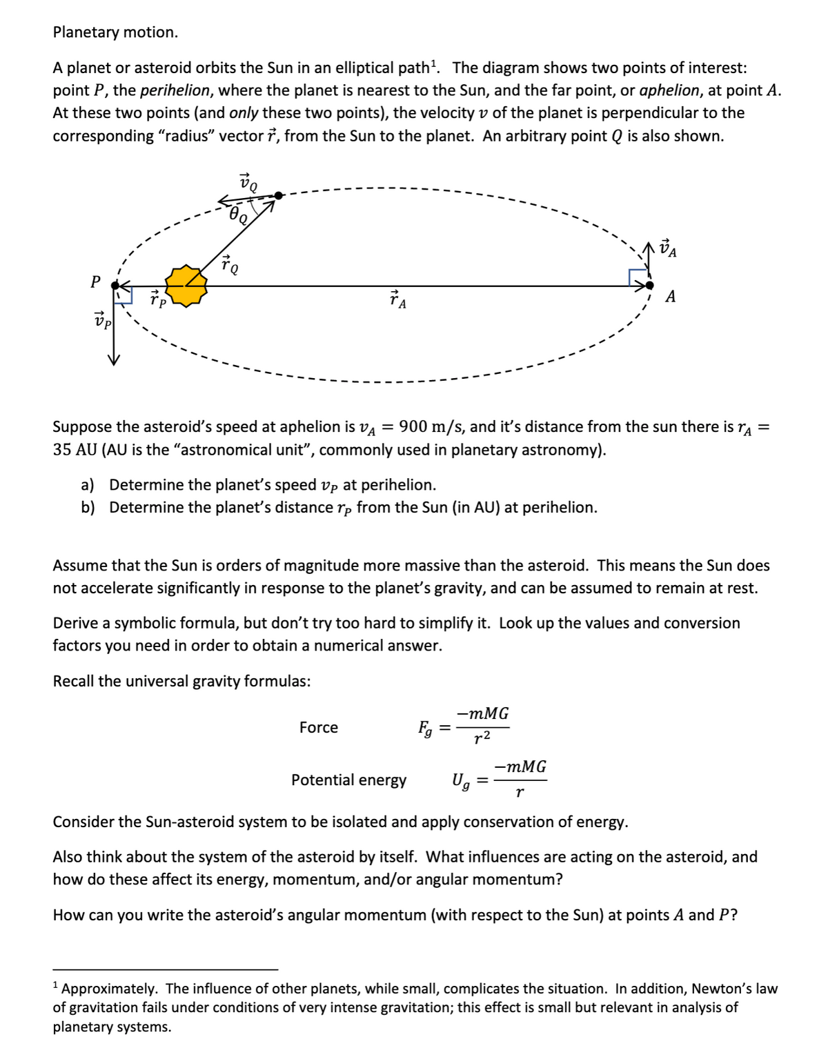 Planetary motion.
A planet or asteroid orbits the Sun in an elliptical path'. The diagram shows two points of interest:
point P, the perihelion, where the planet is nearest to the Sun, and the far point, or aphelion, at point A.
At these two points (and only these two points), the velocity v of the planet is perpendicular to the
corresponding "radius" vector ?, from the Sun to the planet. An arbitrary point Q is also shown.
da
TA
А
Suppose the asteroid's speed at aphelion is va = 900 m/s, and it's distance from the sun there is
35 AU (AU is the "astronomical unit", commonly used in planetary astronomy).
a) Determine the planet's speed vp at perihelion.
b) Determine the planet's distance rp from the Sun (in AU) at perihelion.
Assume that the Sun is orders of magnitude more massive than the asteroid. This means the Sun does
not accelerate significantly in response to the planet's gravity, and can be assumed to remain at rest.
Derive a symbolic formula, but don't try too hard to simplify it. Look up the values and conversion
factors
you need in order to obtain a numerical answer.
Recall the universal gravity formulas:
— тMG
Fg
Force
r2
— тMG
Ug
Potential energy
r
Consider the Sun-asteroid system to be isolated and apply conservation of energy.
Also think about the system of the asteroid by itself. What influences are acting on the asteroid, and
how do these affect its energy, momentum, and/or angular momentum?
How can you write the asteroid's angular momentum (with respect to the Sun) at points A and P?
1 Approximately. The influence of other planets, while smalI, complicates the situation. In addition, Newton's law
of gravitation fails under conditions of very intense gravitation; this effect is small but relevant in analysis of
planetary systems.
