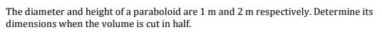 The diameter and height of a paraboloid are 1 m and 2 m respectively. Determine its
dimensions when the volume is cut in half.
