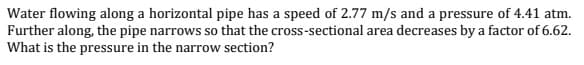 Water flowing along a horizontal pipe has a speed of 2.77 m/s and a pressure of 4.41 atm.
Further along, the pipe narrows so that the cross-sectional area decreases by a factor of 6.62.
What is the pressure in the narrow section?

