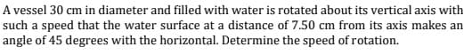 A vessel 30 cm in diameter and filled with water is rotated about its vertical axis with
such a speed that the water surface at a distance of 7.50 cm from its axis makes an
angle of 45 degrees with the horizontal. Determine the speed of rotation.
