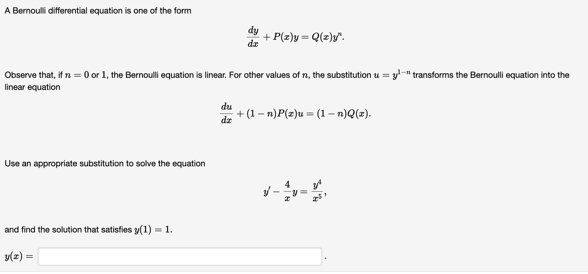 A Bernoulli differential equation is one of the form
Use an appropriate substitution to solve the equation
Observe that, if n = 0 or 1, the Bernoulli equation is linear. For other values of n, the substitution u = y¹
linear equation
and find the solution that satisfies y(1) = 1.
y(x) =
dy
dx
du
dx
+ P(x)y= Q(x)y".
+ (1 − n)P(x)u = (1 − n)Q(x).
4
y
- ม
X
||
y4
x5
= y¹-n transforms the Bernoulli equation into the