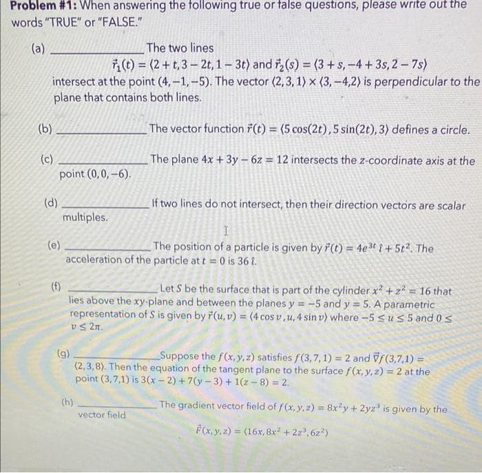 Problem #1: When answering the following true or false questions, please write out the
words "TRUE" or "FALSE."
(a)
The two lines
(t) = (2+t, 3-2t, 1-3t) and ₂ (s) = (3+s, -4+3s, 2-7s)
intersect at the point (4,-1,-5). The vector (2,3,1) x (3,-4,2) is perpendicular to the
plane that contains both lines.
(b)
(c)
(d)
point (0,0,-6).
(e)
If two lines do not intersect, then their direction vectors are scalar
I
The position of a particle is given by F(t) = 4e³ti + 5t². The
acceleration of the particle at t = 0 is 36 î.
multiples.
(f)
Let S be the surface that is part of the cylinder x² + z² = 16 that
lies above the xy-plane and between the planes y = -5 and y = 5. A parametric
representation of S is given by F(u, v) = (4 cos v, u, 4 sin v) where -5 ≤u≤ 5 and 0 ≤
v≤ 2n.
(g)
The vector function (t) = (5 cos(2t), 5 sin(2t), 3) defines a circle.
The plane 4x + 3y - 6z = 12 intersects the z-coordinate axis at the
(h)
Suppose the f(x, y, z) satisfies f(3,7, 1) = 2 and Vf(3,7,1)=
(2,3,8). Then the equation of the tangent plane to the surface f(x, y, z) = 2 at the
point (3,7,1) is 3(x-2)+7(y-3)+1(z - 8) = 2.
The gradient vector field of f(x, y, z)= 8x²y + 2yz³ is given by the
F(x, y, z)= (16x, 8x² + 2z³,6z²)
vector field