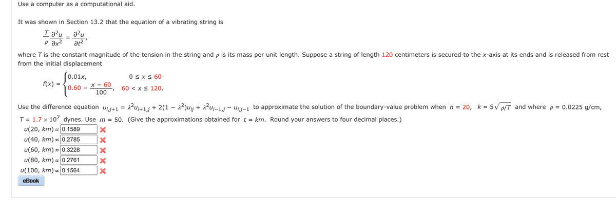 Use a computer as a computational aid.
It was shown in Section 13.2 that the equation of a vibrating string is
Ta²u
a²u
р ах2 at²'
where T is the constant magnitude of the tension in the string and p is its mass per unit length. Suppose a string of length 120 centimeters is secured to the x-axis at its ends and is released from rest
from the initial displacement
f(x) =
=
0.01x,
0.60
X - 60
100
0 ≤ x ≤ 60
60 < x≤ 120.
Use the difference equation U¡¡+1 = √²U¡+1‚j + 2(1 − λ²)u¡j + λ²u¡-1,j — U¡j-1 to approximate the solution of the boundary-value problem when h = 20, k = 5√ p/T and where p = 0.0225 g/cm,
T = 1.7 x 107 dynes. Use m = 50. (Give the approximations obtained for t = km. Round your answers to four decimal places.)
u(20, km)≈ 0.1589
X
X
u(40, km)≈ 0.2785
u(60, km)≈ 0.3228
u(80, km)≈ 0.2761
u(100, km)≈ 0.1564
eBook
X