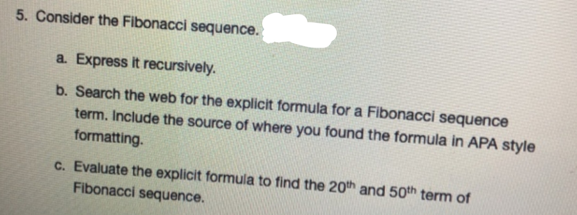 Consider the Fibonacci sequence.
a. Express it recursively.
b. Search the web for the explicit formula for a Fibonacci sequence
term. Include the source of where you found the formula in APA style
formatting.
C. Evaluate the explicit formula to find the 20th and 50th term of
Fibonacci sequence.
