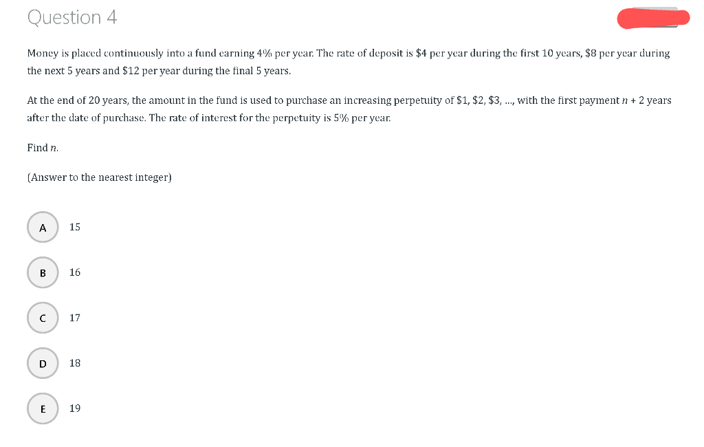 Question 4
Money is placed continuously into a fund earning 4% per year. The rate of deposit is $4 per year during the first 10 years, $8 per year during
the next 5 years and $12 per year during the final 5 years.
At the end of 20 years, the amount in the fund is used to purchase an increasing perpetuity of $1, $2, $3,..., with the first payment n + 2 years
after the date of purchase. The rate of interest for the perpetuity is 5% per year.
Find n.
(Answer to the nearest integer)
A
B
с
D
E
15
16
17
18
19