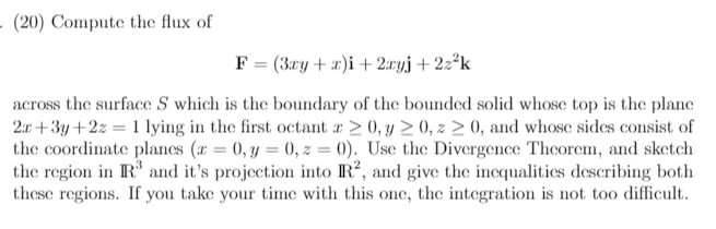 · (20) Compute the flux of
F = (3ry+x)i+ 2.ryj + 2z²k
across the surface S which is the boundary of the bounded solid whose top is the plane
2a +3y +2z = 1 lying in the first octant r > 0, y > 0, z > 0, and whose sides consist of
the coordinate plancs (x = 0, y = 0, z = 0). Use the Divergence Theorem, and sketch
the region in R and it's projection into IR?, and give the incqualitics describing both
these regions. If you take your time with this one, the integration is not too difficult.
