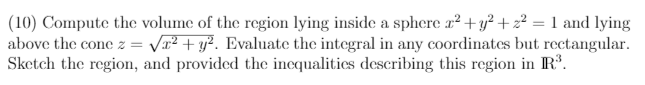 (10) Compute the volume of the region lying inside a sphere x² + y² + z² = 1 and lying
above the cone z = Vr² + y². Evaluate the integral in any coordinates but rectangular.
Sketch the region, and provided the incqualitics describing this region in R'.
