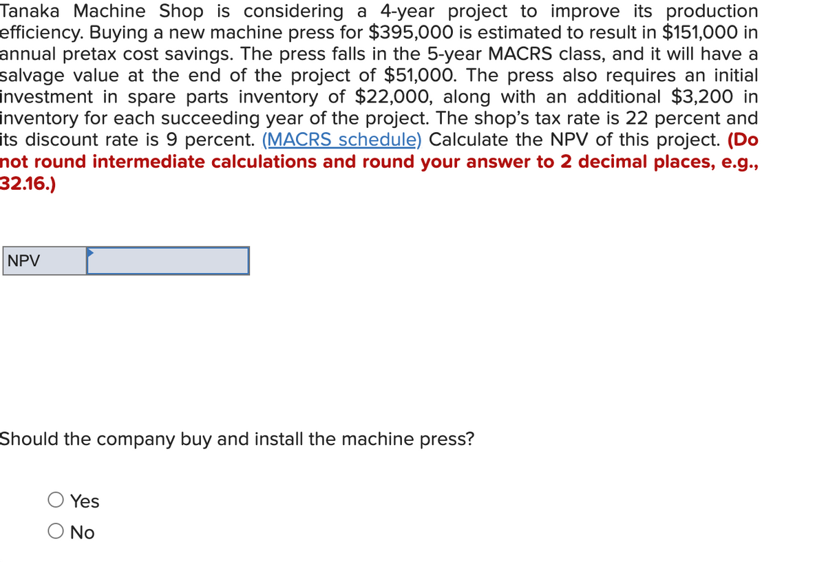 Tanaka Machine Shop is considering a 4-year project to improve its production
efficiency. Buying a new machine press for $395,000 is estimated to result in $151,000 in
annual pretax cost savings. The press falls in the 5-year MACRS class, and it will have a
salvage value at the end of the project of $51,000. The press also requires an initial
investment in spare parts inventory of $22,000, along with an additional $3,200 in
inventory for each succeeding year of the project. The shop's tax rate is 22 percent and
its discount rate is 9 percent. (MACRS schedule) Calculate the NPV of this project. (Do
not round intermediate calculations and round your answer to 2 decimal places, e.g.,
32.16.)
NPV
Should the company buy and install the machine press?
Yes
O No