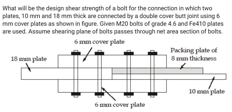 What will be the design shear strength of a bolt for the connection in which two
plates, 10 mm and 18 mm thick are connected by a double cover butt joint using 6
mm cover plates as shown in figure. Given M20 bolts of grade 4.6 and Fe410 plates
are used. Assume shearing plane of bolts passes through net area section of bolts.
6 mm cover plate
Packing plate of
8 mm thickness
18 mm plate
10 mm plate
6 mm cover plate
