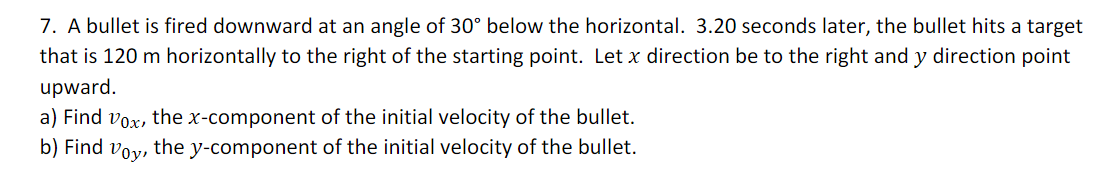 7. A bullet is fired downward at an angle of 30° below the horizontal. 3.20 seconds later, the bullet hits a target
that is 120 m horizontally to the right of the starting point. Let x direction be to the right and y direction point
upward.
a) Find vox, the x-component of the initial velocity of the bullet.
b) Find
the y-component of the initial velocity of the bullet.
Voy,
