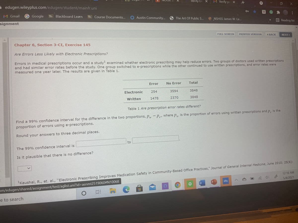 - edugen.wileyplus.com/edugen/student/mainfr.uni
Verity Em x
M Verify yo X. +
M Gmail
G Google
Bb Blackboard Learn
Bb Course Documents...
Austin Community... 9 The Art Of Public S...
signment
NSHSS James W. Le...
Reading list
>>
FULL SCREEN
PRINTER VERSION
( BACK
NEXT
Chapter 6, Section 3-CI, Exercise 145
Are Errors Less Likely with Electronic Prescriptions?
Errors in medical prescriptions occur and a study! examined whether electronic prescribing may help reduce errors. Two groups of doctors used written prescriptions
and had similar error rates before the study. One group switched to e-prescriptions while the other continued to use written prescriptions, and error rates were
measured one year later. The results are given in Table 1.
Error
No Error
Total
Electronic
254
3594
3848
Written
1478
2370
3848
Table 1 Are prescription error rates different?
Find a 99% confidence interval for the difference in the two proportions, Pw =Per where p, is the proportion of errors using written prescriptions and p. is the
proportion of errors using e-prescriptions.
Round your answers to three decimal places.
to
The 99% confidence interval is
Is it plausible that there is no difference?
"Kaushal, R., et. al., "Electronic Prescribing Improves Medication Safety in Community-Based Office Practices," Journal of General Internal Medicine, June 2010; 25(6):
5/4/2021
12:16 AM
om/edugen/shared/assignment/test/aglist.uni?id%=asnmt2519060#N10068
口i H C
re to search
