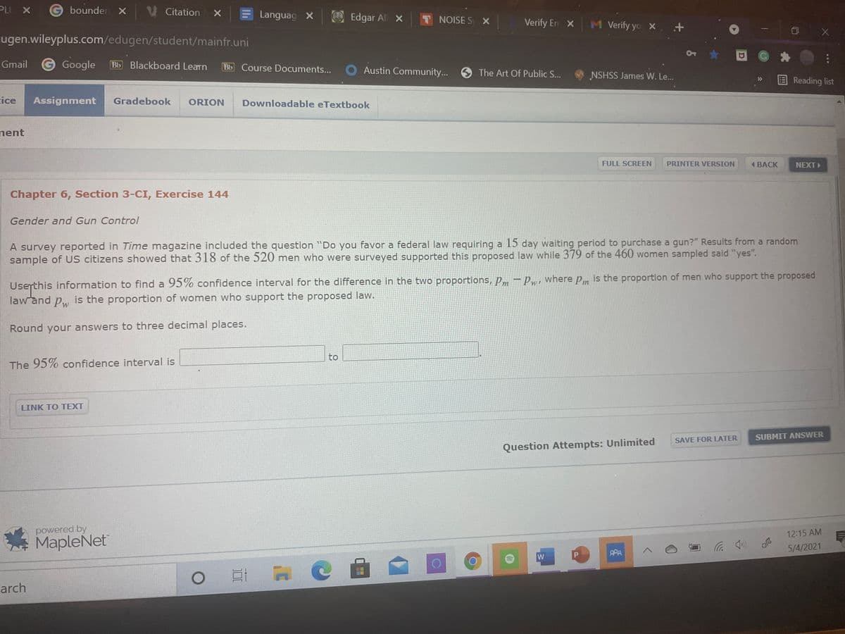 PLU X
bounden X Citation x
Languag X
Edgar All X
T NOISE S X
Verify En x
M Verify yo x . +
ugen.wileyplus.com/edugen/student/mainfr.uni
Gmail
Google
Bb Blackboard Learn
Bb Course Documents... O Austin Community...
The Art Of Public S...
NSHSS James W. Le...
E Reading list
ice
Assignment
Gradebook
ORION
Downloadable eTextbook
nent
FULL SCREEN
PRINTER VERSION
1 BACK
NEXT
Chapter 6, Section 3-CI, Exercise 144
Gender and Gun Control
A survey reported in Time magazine included the question "Do you favor a federal law requiring a 15 day waiting period to purchase a gun?" Results from a random
sample of US citizens showed that 318 of the 520 men who were surveyed supported this proposed law while 379 of the 460 women sampled said "yes".
Userthis information to find a 95% confidence interval for the difference in the two proportions, pm – Pw, where pm is the proportion of men who support the proposed
law and p, is the proportion of women who support the proposed law.
Pw
Round your answers to three decimal places.
to
The 95% confidence interval is
UNK TO TЕXT
SUBMIT ANSWER
SAVE FOR LATER
Question Attempts: Unlimited
powered by
MapleNet
12:15 AM
5/4/2021
PPA
arch
