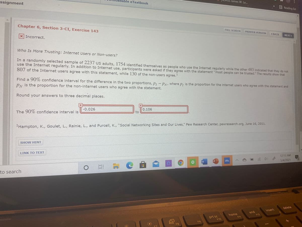 ssignment
ble eTextbook
James W. Le..
EReading list
Chapter 6, Section 3-CI, Exercise 143
FULL SCREEN
X Incorrect.
PRINTER VERSION
4 BACK
NEXT
Who Is More Trusting: Internet Users or Non-users?
In a randomly selected sample of 2237 uS adults, 1754 identified themselves as people who use the Internet regularly while the other 483 indicated that they do not
use the Internet regularly. In addition to Internet use, participants were asked if they agree with the statement "most people can be trusted." The results show that
807 of the Internet users agree with this statement, while 130 of the non-users agree.
1
Find a 90% confidence interval for the difference in the two proportions, p, – PN, where p, is the proportion for the internet users who agree with the statement and
PN is the proportion for the non-internet users who agree with the statement.
Round your answers to three decimal places.
The 90% confidence interval is
-0.026
0.106
to
Hampton, K., Goulet, L., Rainie, L., and Purcell, K., "Social Networking Sites and Our Lives," Pew Research Center, pewresearch.org, June 16, 2011.
SHOW HINT
LINK TO TEXT
12:13 AM
PPA
5/4/2021
to search
delete
insert
home
F11
end
F12
prt sc
F10
F9
F8
