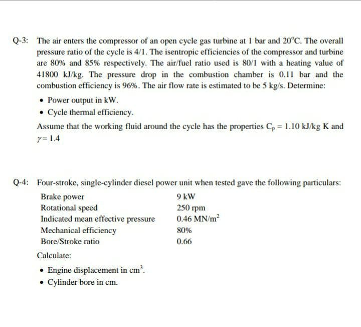 Q-3: The air enters the compressor of an open cycle gas turbine at 1 bar and 20°C. The overall
pressure ratio of the cycle is 4/1. The isentropic efficiencies of the compressor and turbine
are 80% and 85% respectively. The air/fuel ratio used is 80/1 with a heating value of
41800 kJ/kg. The pressure drop in the combustion chamber is 0.11 bar and the
combustion efficiency is 96%. The air flow rate is estimated to be 5 kg/s. Determine:
• Power output in kW.
• Cycle thermal efficiency.
Assume that the working fluid around the cycle has the properties C, = 1.10 kJ/kg K and
y= 1.4
Q-4: Four-stroke, single-cylinder diesel power unit when tested gave the following particulars:
Brake power
9 kW
Rotational speed
Indicated mean effective pressure
Mechanical efficiency
250 rpm
0.46 MN/m?
80%
Bore/Stroke ratio
0.66
Calculate:
• Engine displacement in cm'.
• Cylinder bore in cm.
