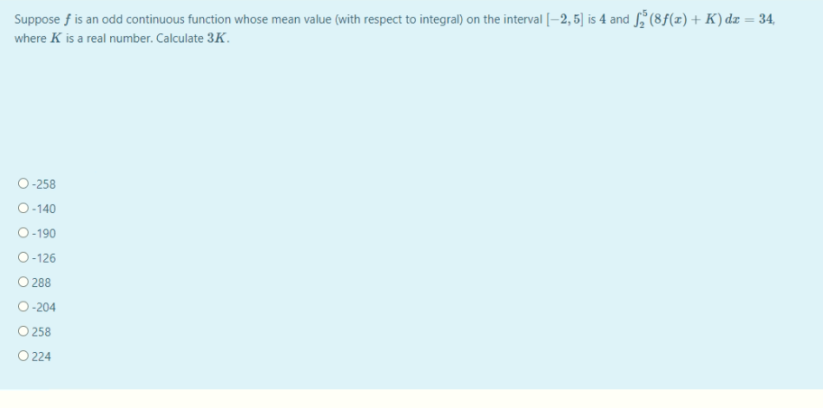 Suppose f is an odd continuous function whose mean value (with respect to integral) on the interval [-2, 5] is 4 and (8f(x)+ K) dz = 34,
where K is a real number. Calculate 3K.
O-258
O-140
O-190
O-126
O 288
O-204
O 258
O 224
