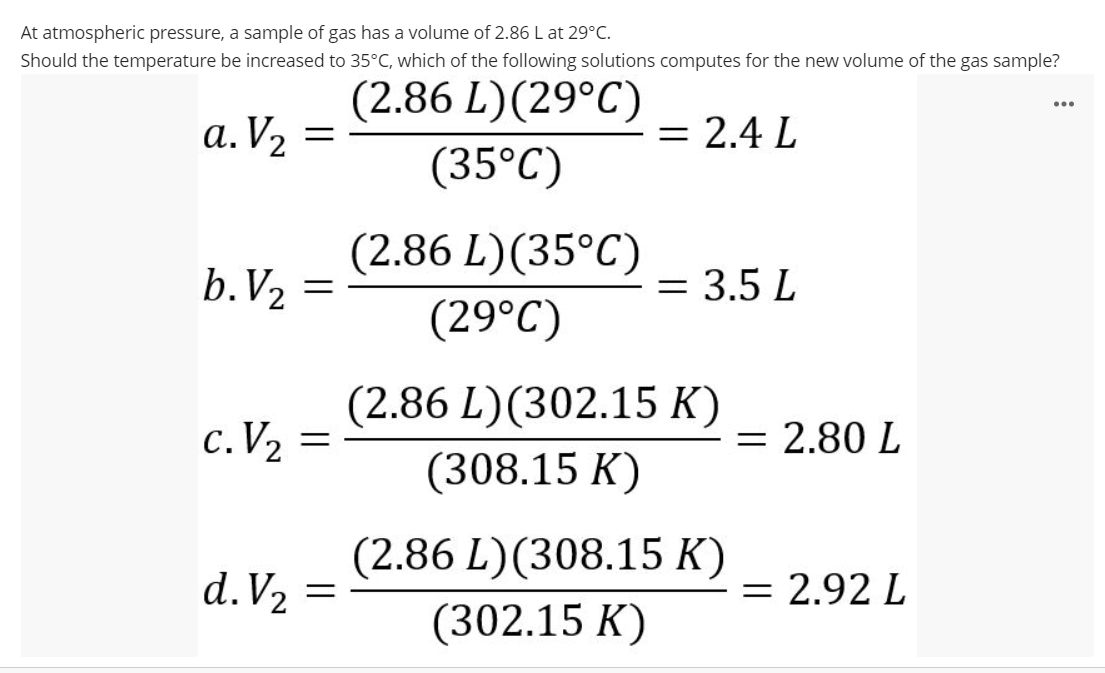 At atmospheric pressure, a sample of gas has a volume of 2.86 L at 29°C.
Should the temperature be increased to 35°C, which of the following solutions computes for the new volume of the gas sample?
(2.86 L)(29°C)
...
a. V2 =
= 2.4 L
(35°C)
(2.86 L)(35°C)
b.V2
= 3.5 L
(29°C)
(2.86 L)(302.15 K)
c. V2 =
= 2.80 L
(308.15 K)
(2.86 L)(308.15 K)
d.V2 =
= 2.92 L
(302.15 K)
