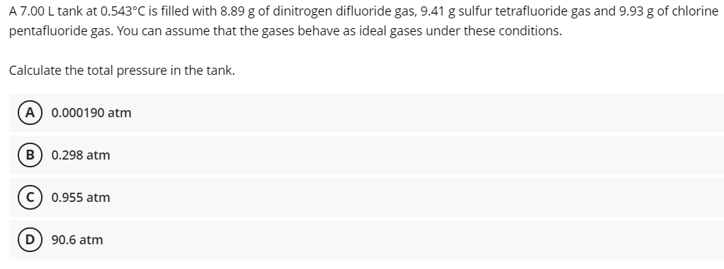 A 7.00 L tank at 0.543°C is filled with 8.89 g of dinitrogen difluoride gas, 9.41 g sulfur tetrafluoride gas and 9.93 g of chlorine
pentafluoride gas. You can assume that the gases behave as ideal gases under these conditions.
Calculate the total pressure in the tank.
A) 0.000190 atm
0.298 atm
0.955 atm
D
90.6 atm
