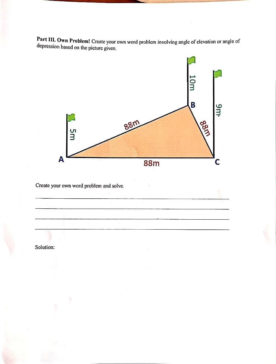 Part III. Own Problem! Create your own word problem involving angle of elevation or angle of
depression based on the picture given.
88m
A
88m
Create your own word problem and solve.
Solution:
9m
88m
10m
I 5m
