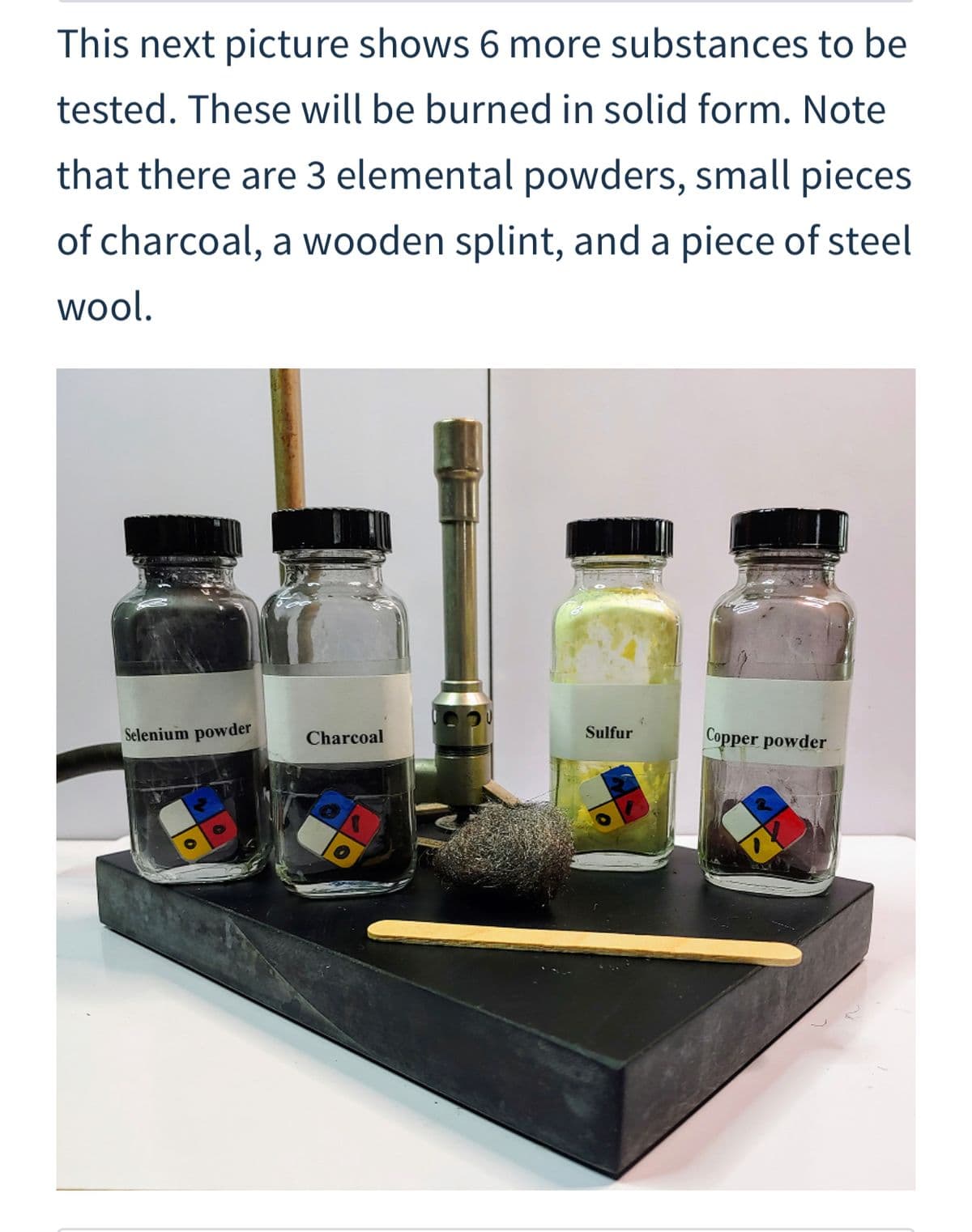 This next picture shows 6 more substances to be
tested. These will be burned in solid form. Note
that there are 3 elemental powders, small pieces
of charcoal, a wooden splint, and a piece of steel
wool.
Selenium powder
Sulfur
Copper powder
Charcoal
