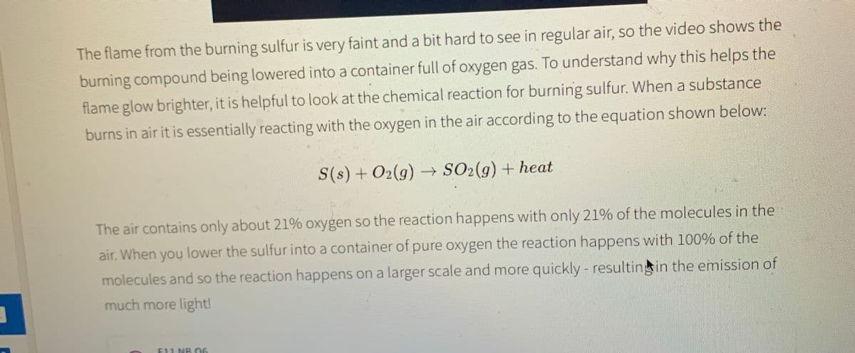 The flame from the burning sulfur is very faint and a bit hard to see in regular air, so the video shows the
burning compound being lowered into a container full of oxygen gas. To understand why this helps the
flame glow brighter, it is helpful to look at the chemical reaction for burning sulfur. When a substance
burns in air it is essentially reacting with the oxygen in the air according to the equation shown below:
S(s) + O2(g) SO2(g) + heat
The air contains only about 21% oxygen so the reaction happens with only 21% of the molecules in the
air. When you lower the sulfur into a container of pure oxygen the reaction happens with 100% of the
molecules and so the reaction happens on a larger scale and more quickly - resultingin the emission of
much more light!
E11 NR 06
