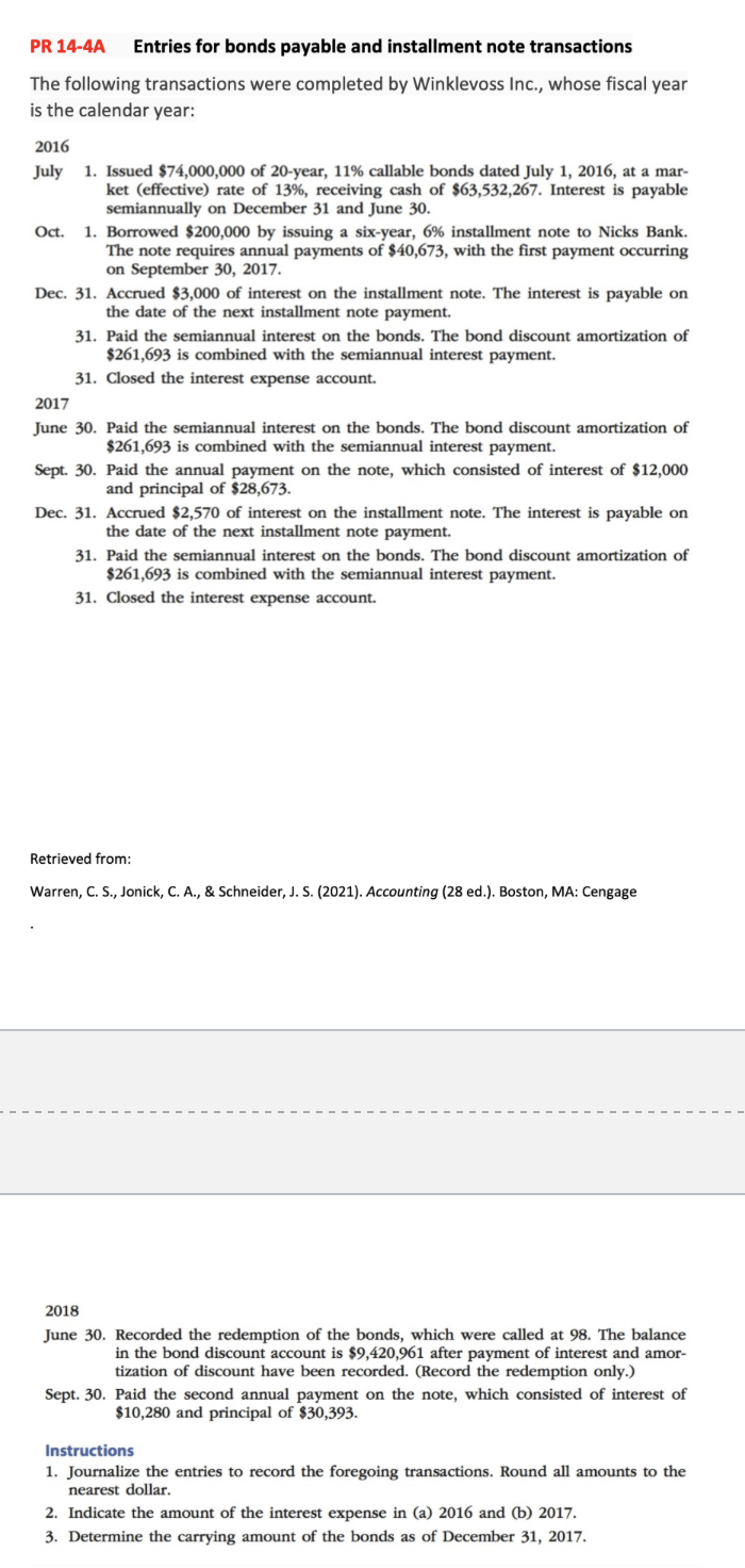 PR 14-4A Entries for bonds payable and installment note transactions
The following transactions were completed by Winklevoss Inc., whose fiscal year
is the calendar year:
2016
July 1. Issued $74,000,000 of 20-year, 11% callable bonds dated July 1, 2016, at a mar-
ket (effective) rate of 13%, receiving cash of $63,532,267. Interest is payable
semiannually on December 31 and June 30.
Oct. 1. Borrowed $200,000 by issuing a six-year, 6% installment note to Nicks Bank.
The note requires annual payments of $40,673, with the first payment occurring
on September 30, 2017.
Dec. 31. Accrued $3,000 of interest on the installment note. The interest is payable on
the date of the next installment note payment.
31. Paid the semiannual interest on the bonds. The bond discount amortization of
$261,693 is combined with the semiannual interest payment.
31. Closed the interest expense account.
2017
June 30. Paid the semiannual interest on the bonds. The bond discount amortization of
$261,693 is combined with the semiannual interest payment.
Sept. 30. Paid the annual payment on the note, which consisted of interest of $12,000
and principal of $28,673.
Dec. 31. Accrued $2,570 of interest on the installment note. The interest is payable on
the date of the next installment note payment.
31. Paid the semiannual interest on the bonds. The bond discount amortization of
$261,693 is combined with the semiannual interest payment.
31. Closed the interest expense account.
Retrieved from:
Warren, C. S., Jonick, C. A., & Schneider, J. S. (2021). Accounting (28 ed.). Boston, MA: Cengage
2018
June 30. Recorded the redemption of the bonds, which were called at 98. The balance
in the bond discount account is $9,420,961 after payment of interest and amor-
tization of discount have been recorded. (Record the redemption only.)
Sept. 30. Paid the second annual payment on the note, which consisted of interest of
$10,280 and principal of $30,393.
Instructions
1. Journalize the entries to record the foregoing transactions. Round all amounts to the
nearest dollar.
2. Indicate the amount of the interest expense in (a) 2016 and (b) 2017.
3. Determine the carrying amount of the bonds as of December 31, 2017.