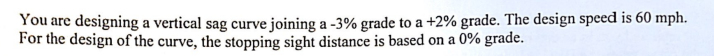 You are designing a vertical sag curve joining a -3% grade to a + 2% grade. The design speed is 60 mph.
For the design of the curve, the stopping sight distance is based on a 0% grade.