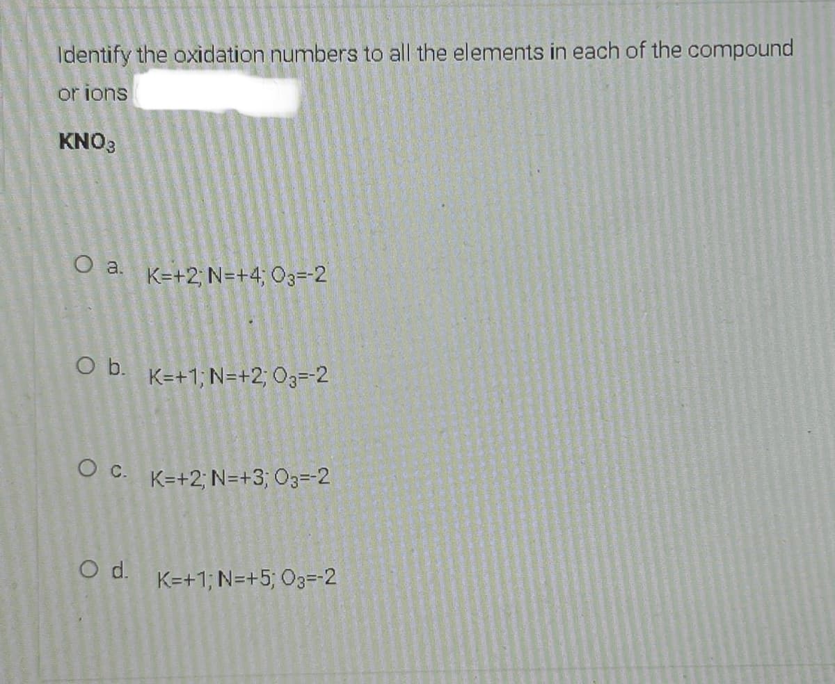 Identify the oxidation numbers to all the elements in each of the compound
or ions
KNO3
O a.
K=+2; N=+4; O3=-2
O b.
K=+1, N=+2; 03=-2
K=+2; N=+3; O3=-2
d.
K=+1; N=+5; O3=-2
