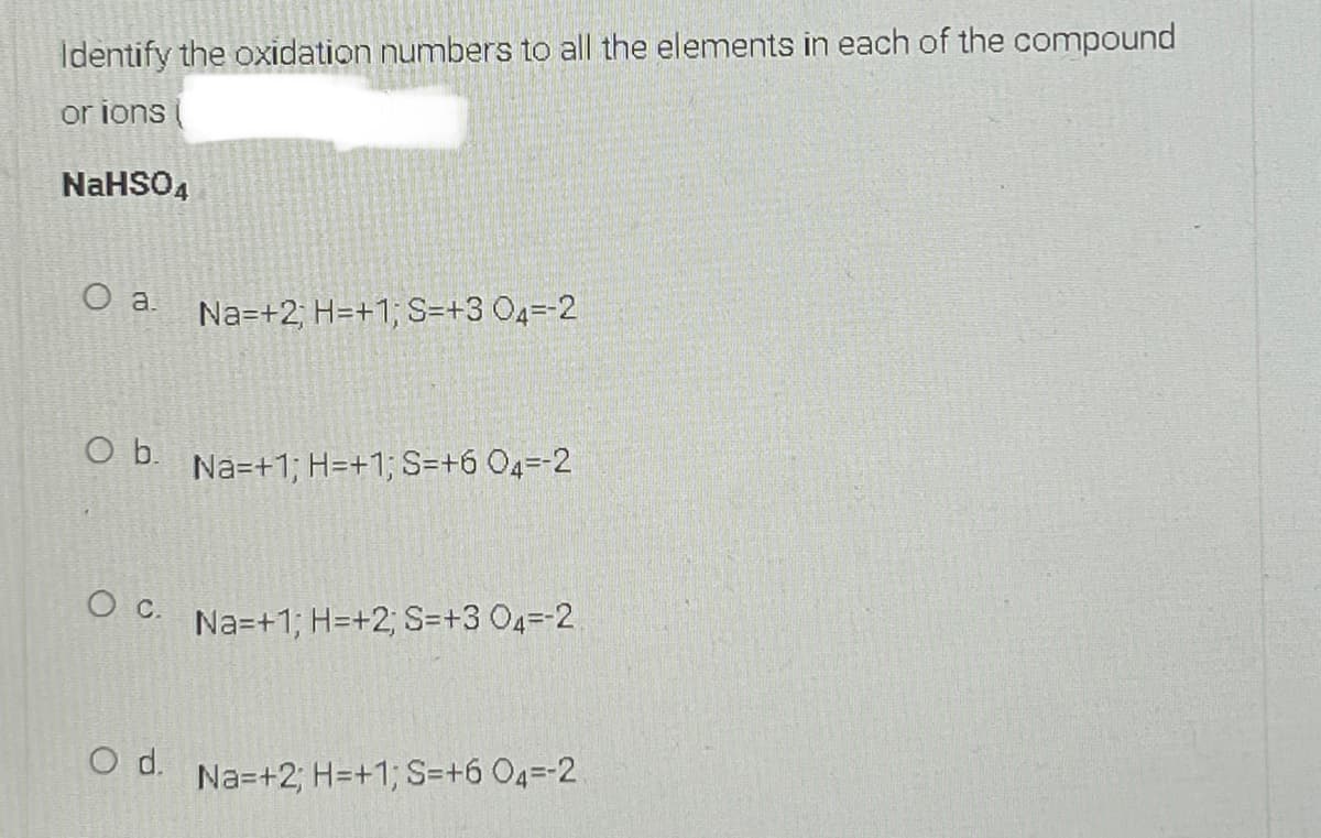 Identify the oxidation numbers to all the elements in each of the compound
or ions
NaHSO4
Na=+2; H=+1; S=+3 04=-2
Ob.
Na=+1; H=+1; S=+6 04=-2
Oc.
Na=+1; H=+2; S=+3 04=-2
d.
Na=+2; H=+1; S=+6 04=-2
