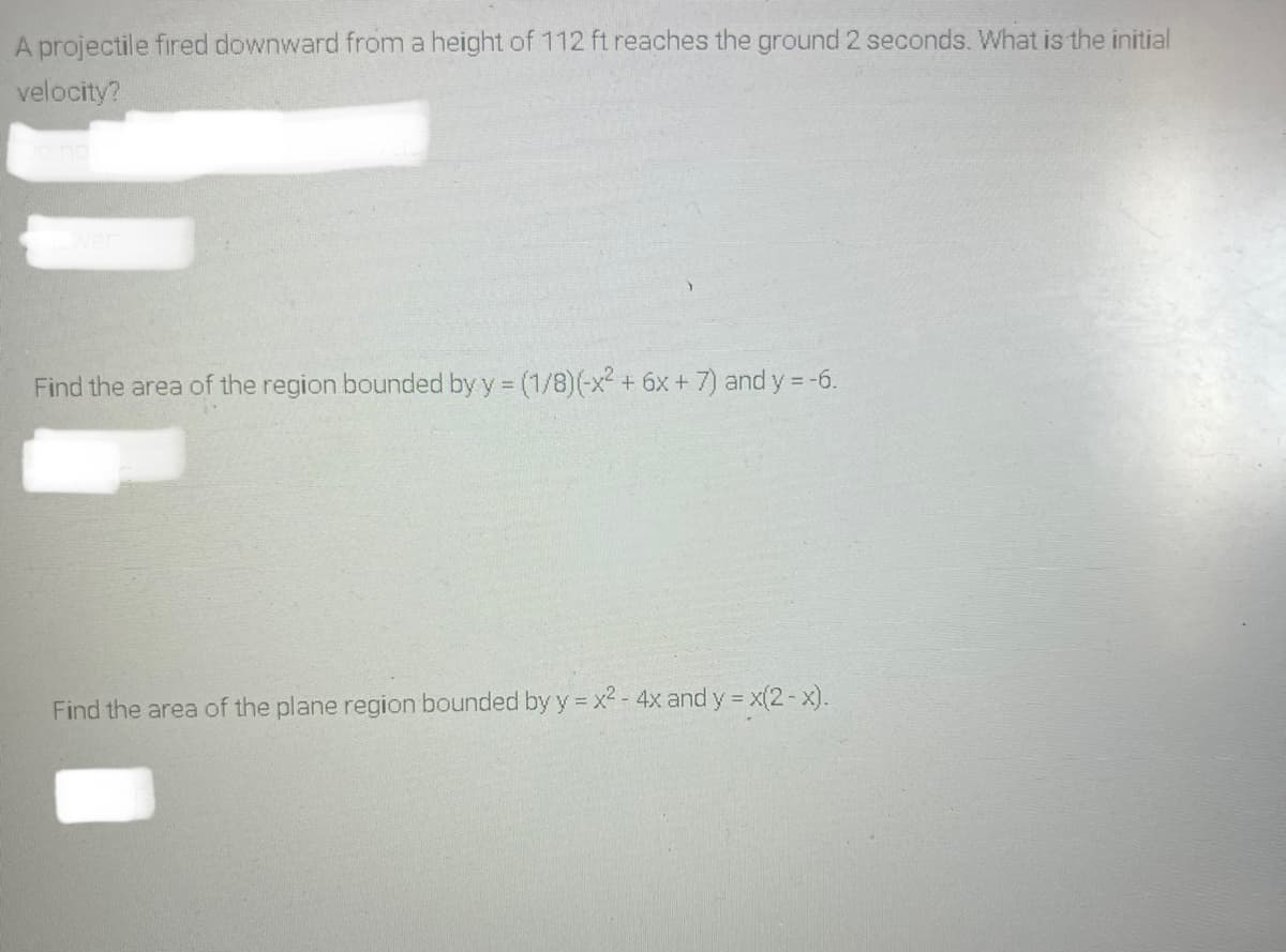 A projectile fired downward from a height of 112 ft reaches the ground 2 seconds. What is the initial
velocity?
Find the area of the region bounded by y = (1/8)(-x² + 6x + 7) and y -6.
Find the area of the plane region bounded by y x2 - 4x and y = x(2-x).
