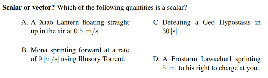 Scalar or vector? Which of the following quantities is a scalar?
A. A Xiao Lantern floating straight
up in the air at 0.5 [m/s].
C. Defeating a Geo Hypostasis in
30 [s).
B. Mona sprinting forward at a rate
of 9 [m/s] using Illusory Torrent.
D. A Frostarm Lawachurl sprinting
5 [m] to his right to charge at you.
