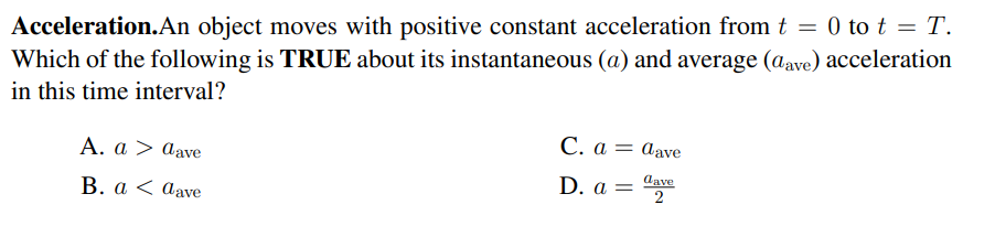 Acceleration.An object moves with positive constant acceleration from t = 0 to t = T.
Which of the following is TRUE about its instantaneous (a) and average (aave) acceleration
in this time interval?
Α. α >aave
С.а %—
= dave
В. а < аave
D. a = dave
%3|
