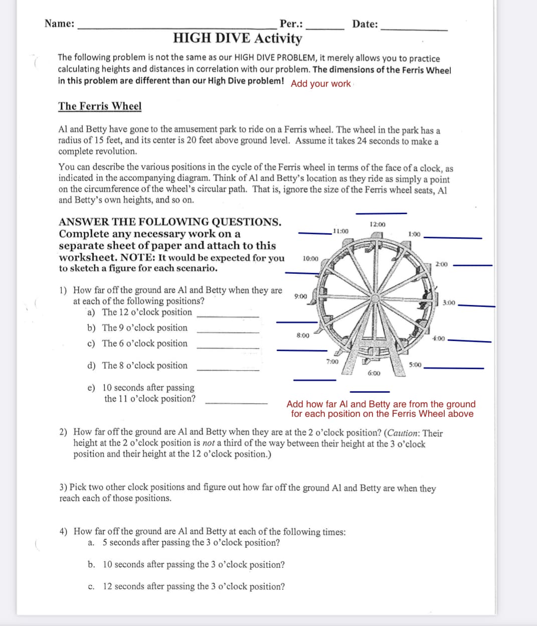 Per.:
HIGH DIVE Activity
The following problem is not the same as our HIGH DIVE PROBLEM, it merely allows you to practice
calculating heights and distances in correlation with our problem. The dimensions of the Ferris Wheel
in this problem are different than our High Dive problem! Add your work
The Ferris Wheel
Al and Betty have gone to the amusement park to ride on a Ferris wheel. The wheel in the park has a
radius of 15 feet, and its center is 20 feet above ground level. Assume it takes 24 seconds to make a
complete revolution.
Name:
You can describe the various positions in the cycle of the Ferris wheel in terms of the face of a clock, as
indicated in the accompanying diagram. Think of Al and Betty's location as they ride as simply a point
on the circumference of the wheel's circular path. That is, ignore the size of the Ferris wheel seats, Al
and Betty's own heights, and so on.
ANSWER THE FOLLOWING QUESTIONS.
Complete any necessary work on a
separate sheet of paper and attach to this
worksheet. NOTE: It would be expected for you
to sketch a figure for each scenario.
1) How far off the ground are Al and Betty when they are
at each of the following positions?
a) The 12 o'clock position
b) The 9 o'clock position
c) The 6 o'clock position
d) The 8 o'clock position
e) 10 seconds after passing
the 11 o'clock position?
10:00
9:00
8:00
11:00
7:00
Date:
12:00
6:00
4) How far off the ground are Al and Betty at each of the following times:
a. 5 seconds after passing the 3 o'clock position?
b. 10 seconds after passing the 3 o'clock position?
C. 12 seconds after passing the 3 o'clock position?
1:00
5:00
2:00
3:00
4:00
Add how far Al and Betty are from the ground
for each position on the Ferris Wheel above
2) How far off the ground are Al and Betty when they are at the 2 o'clock position? (Caution: Their
height at the 2 o'clock position is not a third of the way between their height at the 3 o'clock
position and their height at the 12 o'clock position.)
3) Pick two other clock positions and figure out how far off the ground Al and Betty are when they
reach each of those positions.