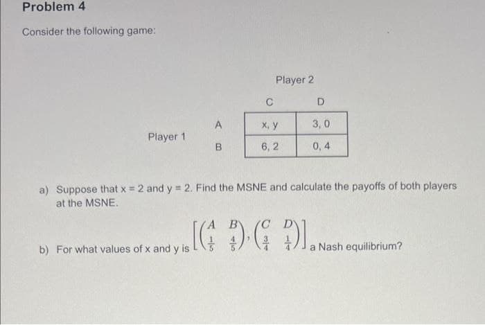 b) For what values of x and y is 4)4 JaNash equilibrium?
Problem 4
Consider the following game:
Player 2
C
D.
X, y
3, 0
Player 1
6, 2
0,4
a) Suppose that x = 2 and y = 2. Find the MSNE and calculate the payoffs of both players
at the MSNE.
For what values of x and y is
b)
a Nash equilibrium?
