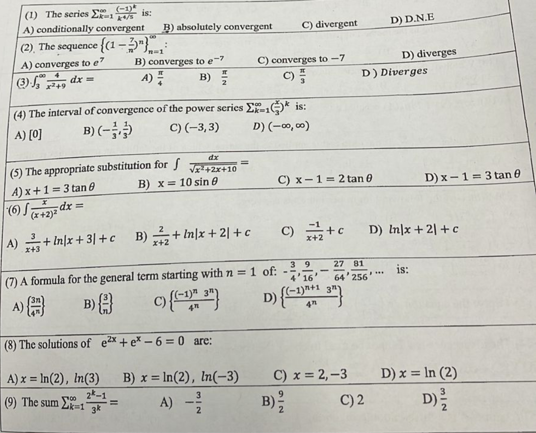 ### Mathematics Multiple Choice Questions

1. **The series \( \sum_{k=1}^{\infty} \frac{(-1)^k}{k^4/5} \) is:**
   - A) Conditionally convergent
   - B) Absolutely convergent
   - C) Divergent
   - D) D.N.E

2. **The sequence \( \left\{ (1 - \frac{3}{n})^n \right\}_{n=1}^{\infty} \):**
   - A) Converges to \( e^7 \)
   - B) Converges to \( e^{-7} \)
   - C) Converges to \( -7 \)
   - D) Diverges

3. **\( \int_{3}^{\infty} \frac{4}{x^2 + 49} \, dx = \)**
   - A) \( \frac{\pi}{4} \)
   - B) \( \frac{\pi}{2} \)
   - C) \( \frac{\pi}{3} \)
   - D) Diverges

4. **The interval of convergence of the power series \( \sum_{k=1}^{\infty} \left(\frac{x}{3}\right)^k \) is:**
   - A) [0]
   - B) \( \left(-1, 1 \right) \)
   - C) \((-3, 3)\)
   - D) \((-\infty, \infty)\)

5. **The appropriate substitution for \( \int \frac{dx}{\sqrt{x^2 + 2x + 10}} \) is:**
   - A) \( x+1 = 3 \tan{\theta} \)
   - B) \( x = 10 \sin{\theta} \)
   - C) \( x-1 = 2 \tan{\theta} \)
   - D) \( x-1 = 3 \tan{\theta} \)

6. **\( \int \frac{x}{(x+2)^2} \, dx = \)**
   - A) \( \frac{3}{x+3} + \ln |x+3| + c \)
   - B) \( \frac{2}{x+2} + \