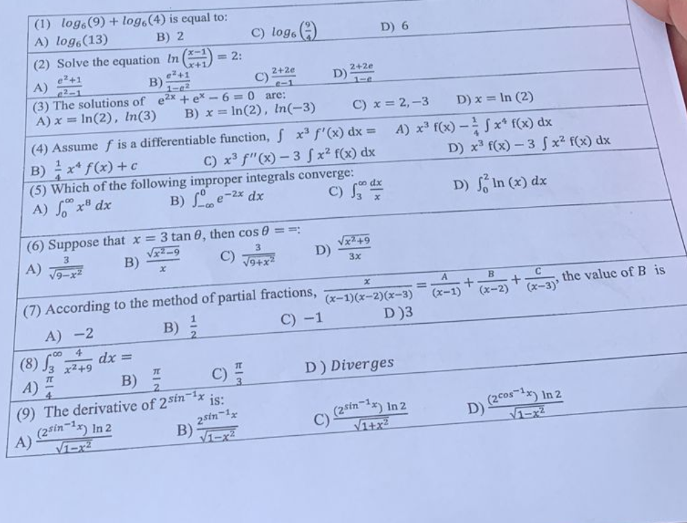 **Sample Mathematics Exam Questions for Advanced Calculus**

1. **Evaluate the logarithmic expression:**
   \[
   \log_6(9) + \log_6(4)
   \]
   - A) \(\log_6(13)\)
   - B) \(2\)
   - C) \(\log_6\left(\dfrac{9}{4}\right)\)
   - D) \(6\)
   
2. **Solve the equation:**
   \[
   \ln\left(\dfrac{x-1}{x+1}\right) = 2
   \]
   - A) \(\dfrac{e^2+1}{e^2-1}\)
   - B) \(\dfrac{e^2+1}{1-e^2}\)
   - C) \(\dfrac{2+2e}{1-e}\)
   - D) \(\dfrac{e^2-1}{e^2+1}\)
   
3. **Find the solutions of the quadratic equation:**
   \[
   e^{2x} + e^x - 6 = 0
   \]
   - A) \(x = \ln(2), \ln(3)\)
   - B) \(x = \ln(2), \ln(-3)\)
   - C) \(x = 2, -3\)
   - D) \(x = \ln(2)\)
   
4. **Assume \( f \) is a differentiable function, then evaluate the integral:**
   \[
   \int x^3 f''(x) \, dx 
   \]
   - A) \(x^3 f(x) - \dfrac{1}{4} x^4 f(x) \, dx\)
   - B) \(\dfrac{1}{4} x^4 f(x) + c\)
   - C) \(x^3 f''(x) - 3 \int x^2 f'(x) \, dx\)
   - D) \(x^3 f(x) - 3 \int x^2 f(x) \, dx\)
   
5. **Which of the following improper integrals converge?**
   - A) \(\int_0^\infty x^{-8} \, dx\