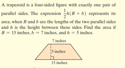 A trapezoid is a four-sided figure with exactly one pair of
parallel sides. The expression h(B + b) represents its
area, when B and b are the lengths of the two parallel sides
and h is the height between these sides. Find the area if
B = 15 inches, b = 7 inches, and h = 5 inches.
7 inches
5 inches
15 inches
