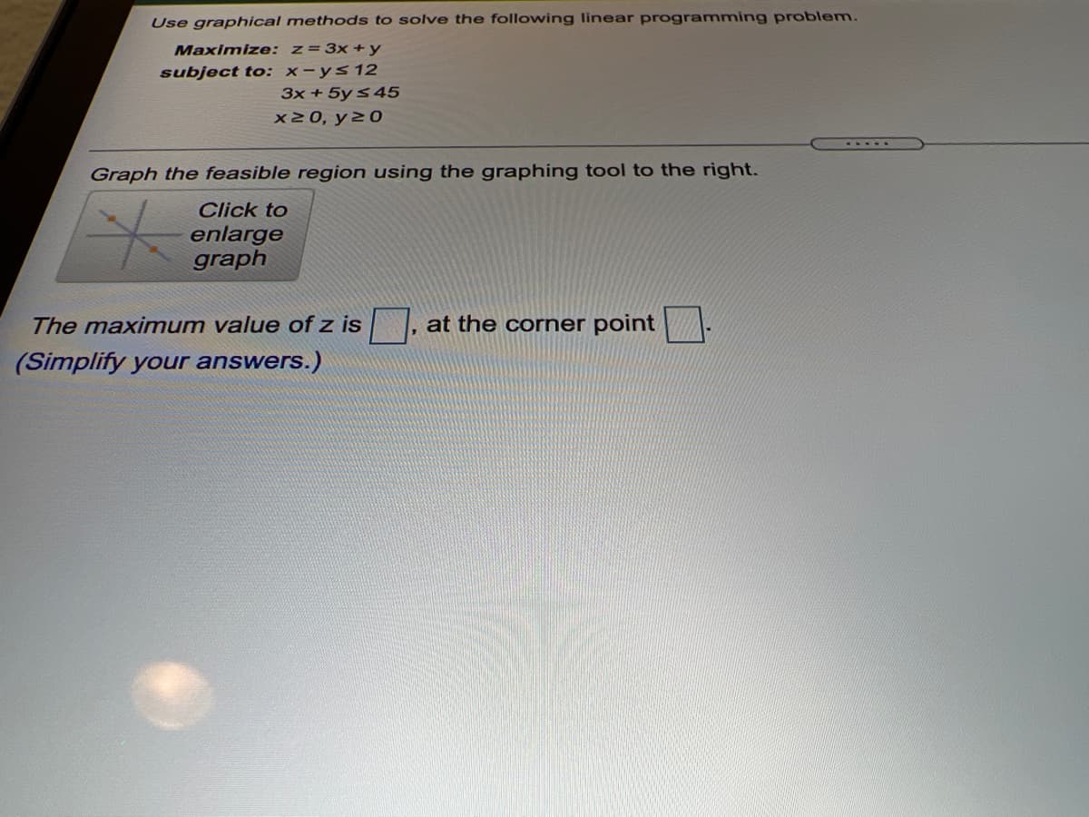 Use graphical methods to solve the following linear programming problem.
Maximize: z=3x+y
subject to: x-ys12
3x + 5y s 45
X20, y2 0
Graph the feasible region using the graphing tool to the right.
Click to
enlarge
graph
The maximum value of z is
at the corner point
(Simplify your answers.)
