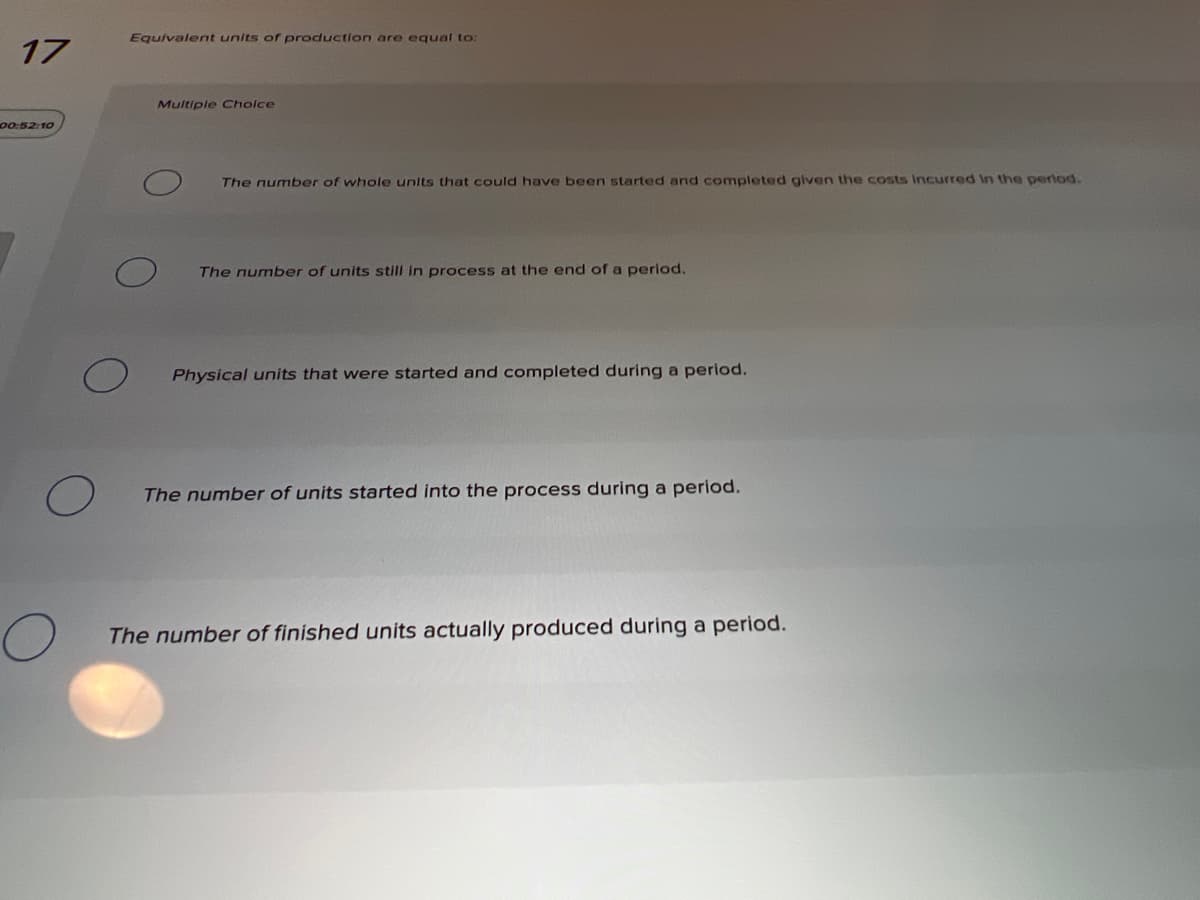 Equivalent units of production are equal to:
17
Multiple Cholce
00:52:10
The number of whole units that could have been started and completed given the costs incurred In the perlod.
The number of units still in process at the end of a perlod.
Physical units that were started and completed during a period.
The number of units started into the process during a period.
The number of finished units actually produced during a period.
