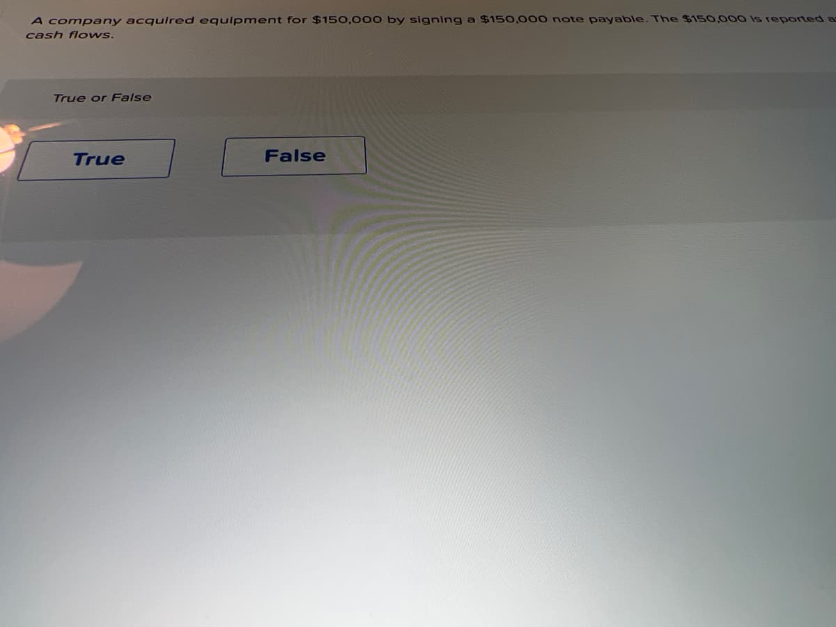A company acquired equlpment for $150,000 by signing a $150,000 note payable. The $150,000 is reported as
cash flows.
True or False
True
False
