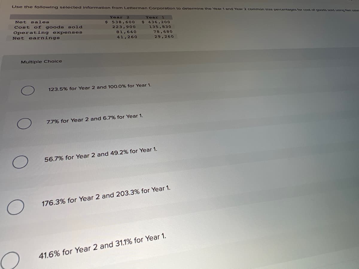 Use the following selected Information from Letterman Corporation to determine the Year 1 and Year 2 common size percentages for cost of goods sold using Net sale
Year
Year
Net sales
Cost of goods sold
2$
538,600
$4
436,200
223,900
135,830
Operating expenses
Net earnings
81,640
78,680
41,260
29,260
Multiple Choice
123.5% for Year 2 and 100.0% for Year 1.
7.7% for Year 2 and 6.7% for Year 1.
56.7% for Year 2 and 49.2% for Year 1.
176.3% for Year 2 and 203.3% for Year 1.
41.6% for Year 2 and 31.1% for Year 1.
